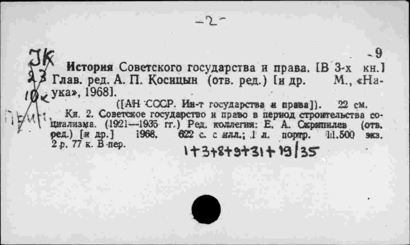 ﻿~9
НУ1 История Советского государства и права. [В 3-х кн.1 Я/ Глав. ред. А. П. Косицын (отв. ред.) 1и др. М., <На-/А. ука», 1968].
([АН СССР. Ии-т государства в права]). 22 см.
Кл. 2. Советское государство и право в период строительства со-циализма. (1921—1935 гг.) Ред. коллегии: Е. А. Скрвпилев (отв. ред.) [я др.] 1968. 622 с. с иля.; .1 л. портр. 111.500 экз, 2 р. 77 к. В пер.	»15+8+31311 *3135*